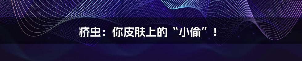 疥虫：你皮肤上的“小偷”！