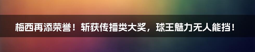 梅西再添荣誉!斩获传播类大奖,球王魅力无人能挡!