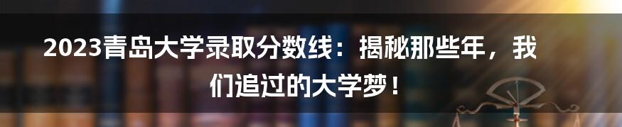 2023青岛大学录取分数线:揭秘那些年,我们追过的大学梦!