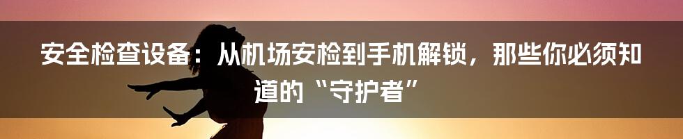 安全检查设备:从机场安检到手机解锁,那些你必须知道的“守护者”