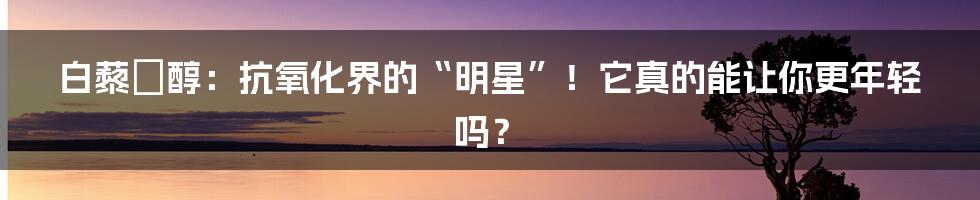 白藜蘆醇:抗氧化界的“明星”!它真的能让你更年轻吗?