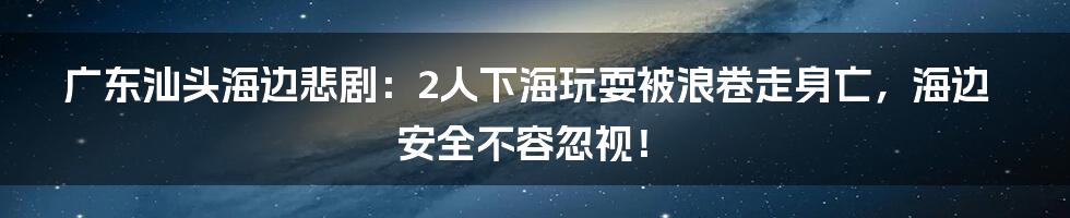 广东汕头海边悲剧:2人下海玩耍被浪卷走身亡,海边安全不容忽视!