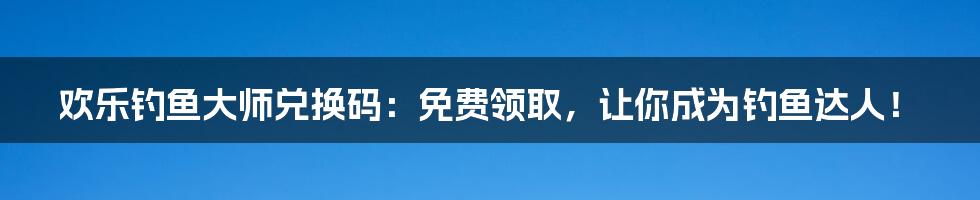 欢乐钓鱼大师兑换码:免费领取,让你成为钓鱼达人!