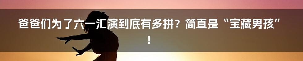 爸爸们为了六一汇演到底有多拼?简直是“宝藏男孩”!