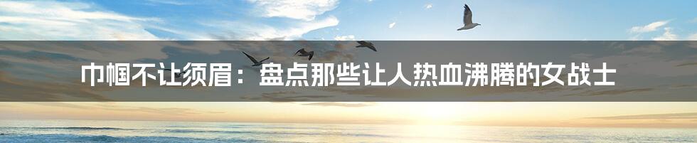 巾帼不让须眉:盘点那些让人热血沸腾的女战士