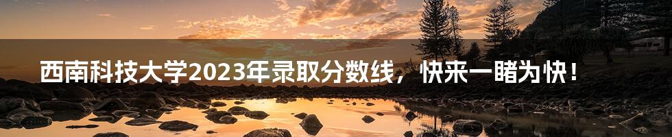 西南科技大学2023年录取分数线,快来一睹为快!