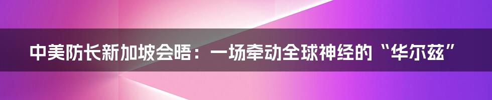 中美防长新加坡会晤:一场牵动全球神经的“华尔兹”