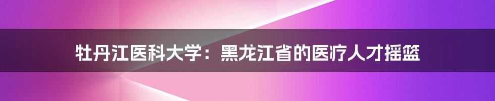 牡丹江医科大学:黑龙江省的医疗人才摇篮