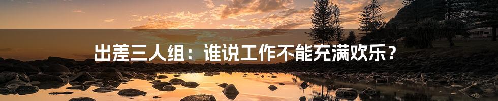 出差三人组:谁说工作不能充满欢乐?