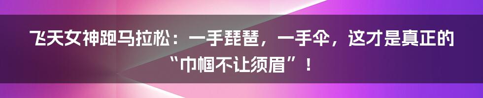 飞天女神跑马拉松:一手琵琶,一手伞,这才是真正的“巾帼不让须眉”!