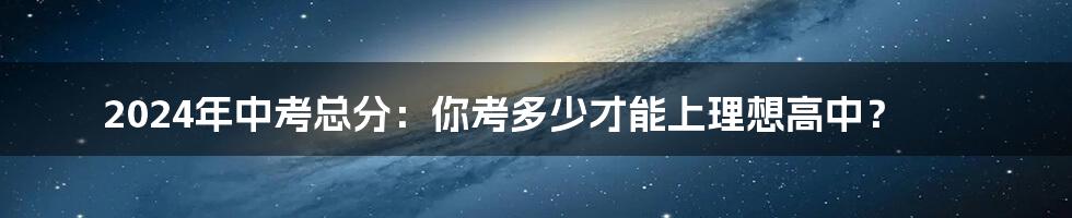 2024年中考总分:你考多少才能上理想高中?