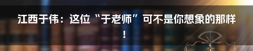江西于伟：这位“于老师”可不是你想象的那样！