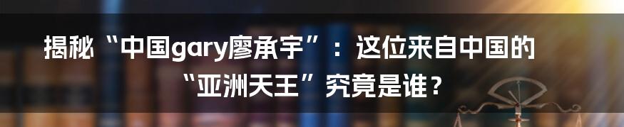 揭秘“中国gary廖承宇”:这位来自中国的“亚洲天王”究竟是谁?