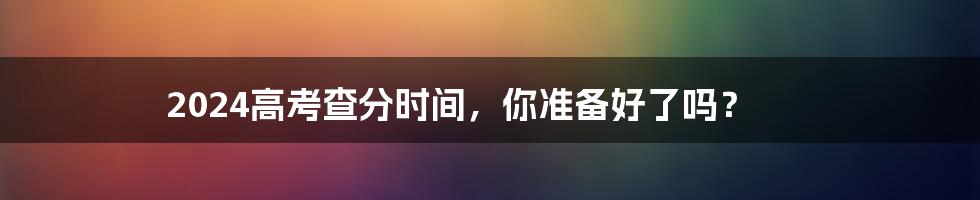2024高考查分时间,你准备好了吗?