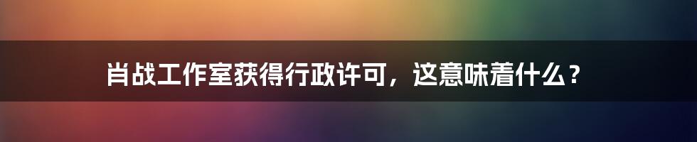 肖战工作室获得行政许可,这意味着什么?