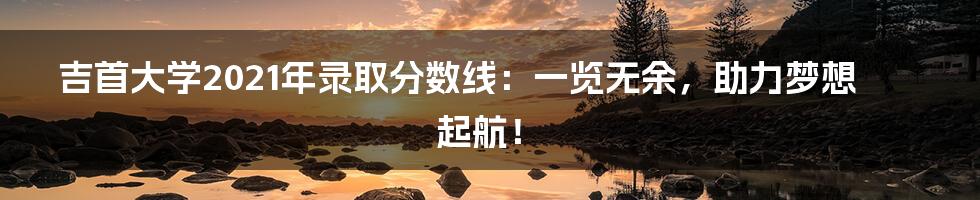 吉首大学2021年录取分数线:一览无余,助力梦想起航!