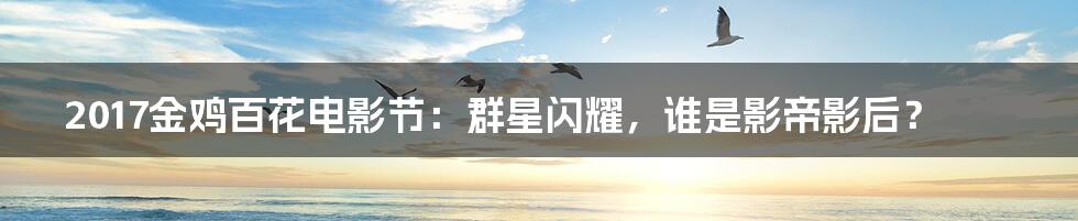 2017金鸡百花电影节：群星闪耀，谁是影帝影后？