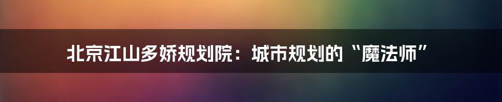 北京江山多娇规划院:城市规划的“魔法师”