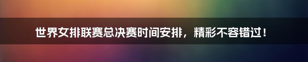 世界女排联赛总决赛时间安排,精彩不容错过!