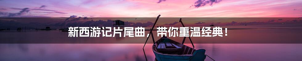 新西游记片尾曲,带你重温经典!
