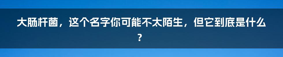 大肠杆菌,这个名字你可能不太陌生,但它到底是什么?