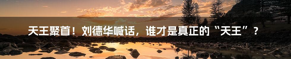 天王聚首!刘德华喊话,谁才是真正的“天王”?