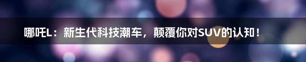 哪吒L:新生代科技潮车,颠覆你对SUV的认知!