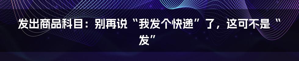 发出商品科目:别再说“我发个快递”了,这可不是“发”