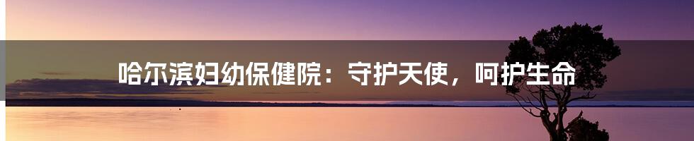哈尔滨妇幼保健院:守护天使,呵护生命