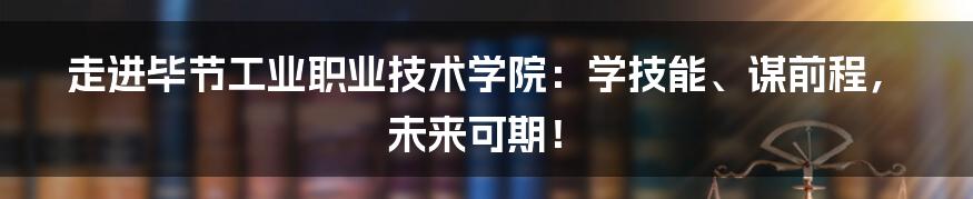 走进毕节工业职业技术学院:学技能、谋前程,未来可期!