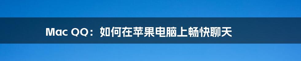 Mac QQ:如何在苹果电脑上畅快聊天