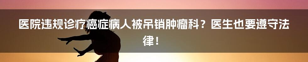 医院违规诊疗癌症病人被吊销肿瘤科?医生也要遵守法律!