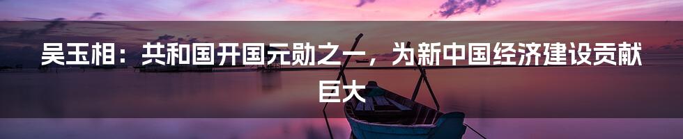 吴玉相:共和国开国元勋之一,为新中国经济建设贡献巨大