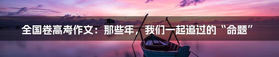 全国卷高考作文:那些年,我们一起追过的“命题”