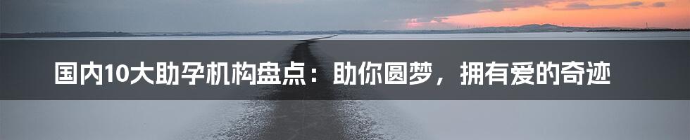 国内10大助孕机构盘点:助你圆梦,拥有爱的奇迹