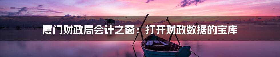 厦门财政局会计之窗:打开财政数据的宝库
