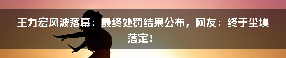 王力宏风波落幕:最终处罚结果公布,网友:终于尘埃落定!