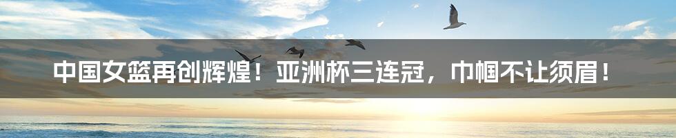 中国女篮再创辉煌!亚洲杯三连冠,巾帼不让须眉!
