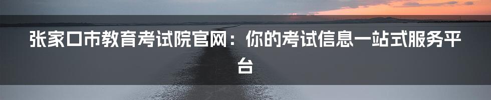 张家口市教育考试院官网:你的考试信息一站式服务平台