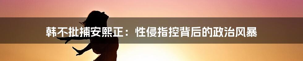 韩不批捕安熙正:性侵指控背后的政治风暴