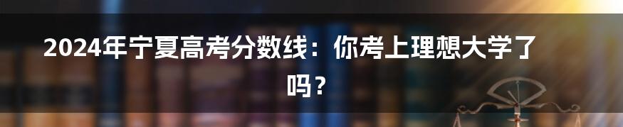 2024年宁夏高考分数线:你考上理想大学了吗?