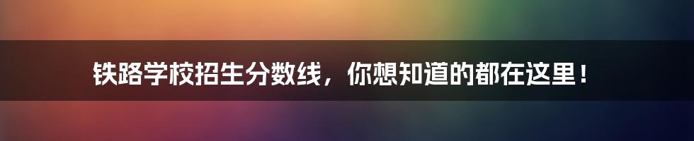 铁路学校招生分数线,你想知道的都在这里!