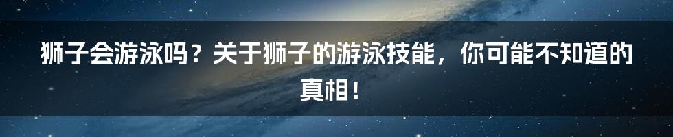 狮子会游泳吗?关于狮子的游泳技能,你可能不知道的真相!