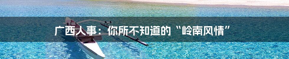 广西人事:你所不知道的“岭南风情”