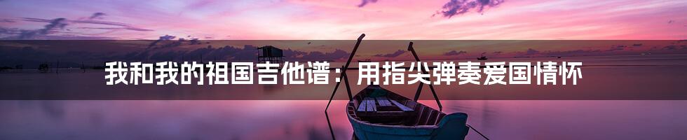 我和我的祖国吉他谱:用指尖弹奏爱国情怀