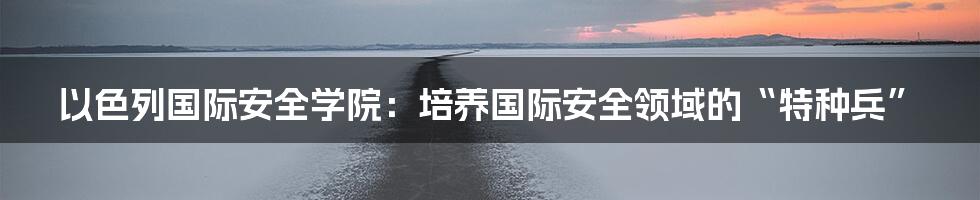 以色列国际安全学院:培养国际安全领域的“特种兵”