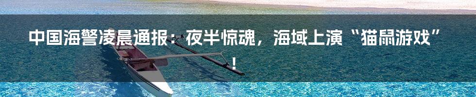 中国海警凌晨通报:夜半惊魂,海域上演“猫鼠游戏”!