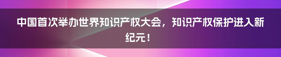 中国首次举办世界知识产权大会,知识产权保护进入新纪元!