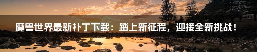 魔兽世界最新补丁下载:踏上新征程,迎接全新挑战!