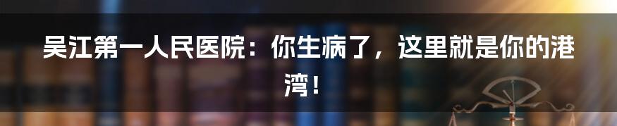 吴江第一人民医院:你生病了,这里就是你的港湾!
